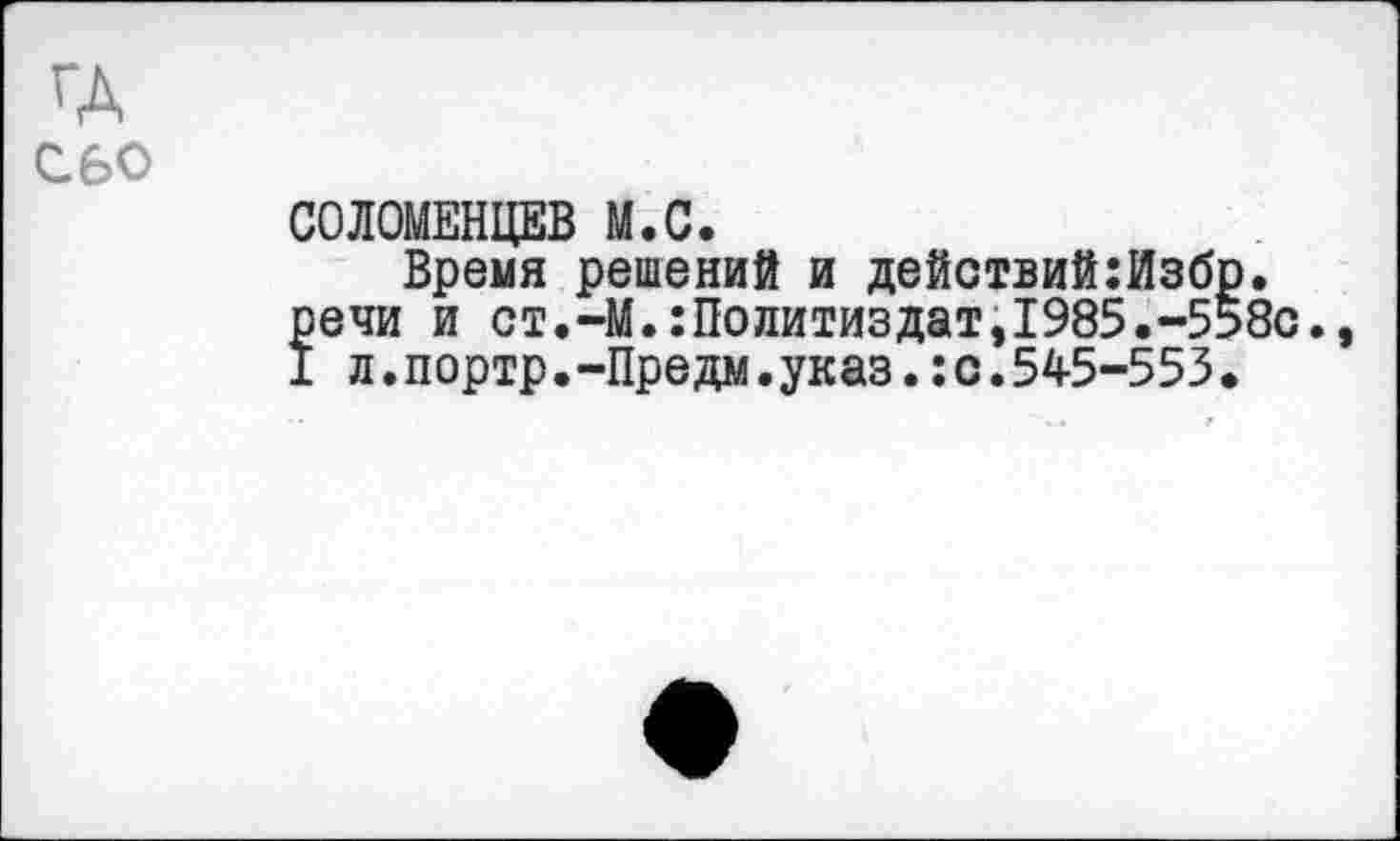 ﻿ГА сво
СОЛОМЕНЦЕВ М.С.
Время решений и действий:Избр. речи и ст.-М.:Политиздат,1985.-558с., I л.портр.-Предм.указ.:с.545-553.